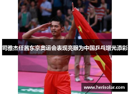 司雅杰任茜东京奥运会表现亮眼为中国乒乓增光添彩